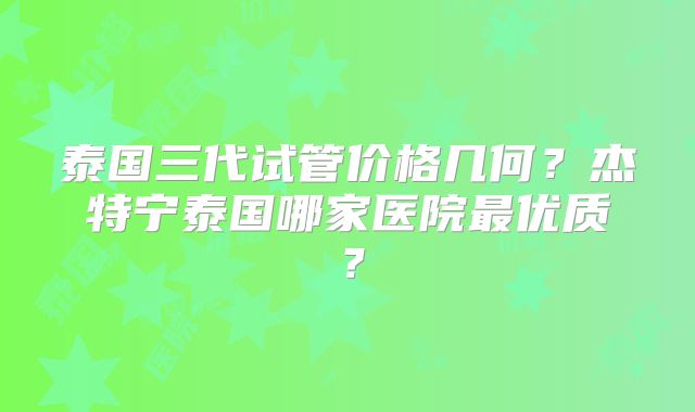 泰国三代试管价格几何？杰特宁泰国哪家医院最优质？