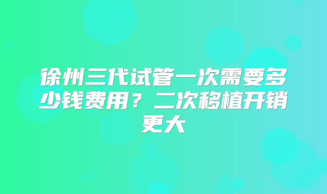 徐州三代试管一次需要多少钱费用？二次移植开销更大