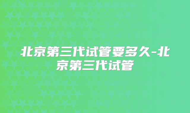 北京第三代试管要多久-北京第三代试管