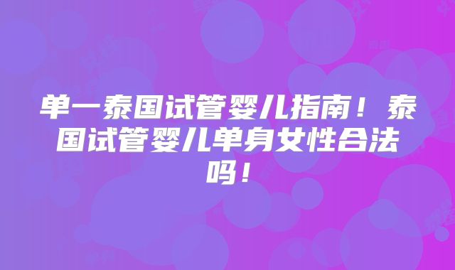 单一泰国试管婴儿指南！泰国试管婴儿单身女性合法吗！
