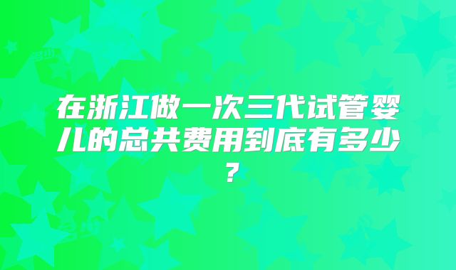 在浙江做一次三代试管婴儿的总共费用到底有多少？