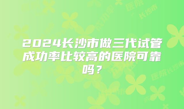 2024长沙市做三代试管成功率比较高的医院可靠吗？