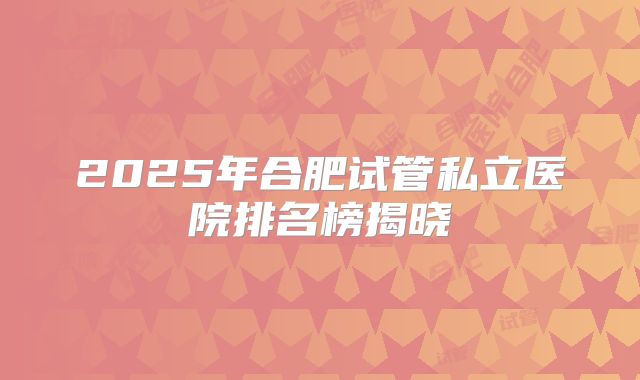 2025年合肥试管私立医院排名榜揭晓