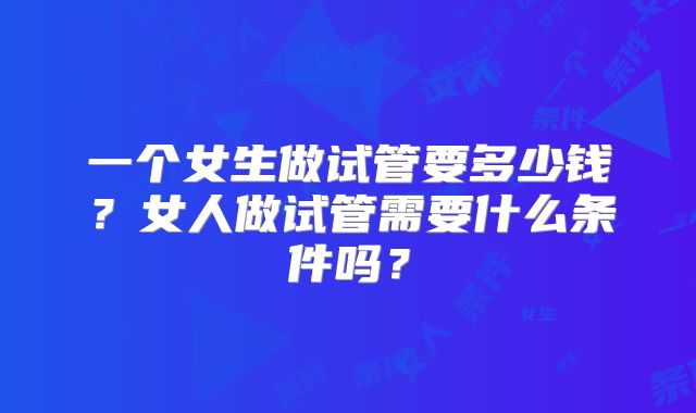 一个女生做试管要多少钱？女人做试管需要什么条件吗？