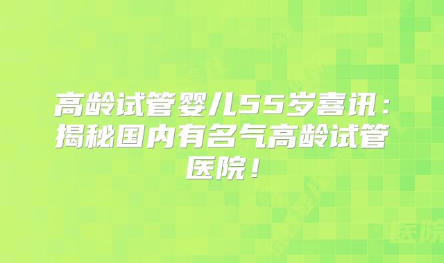 高龄试管婴儿55岁喜讯：揭秘国内有名气高龄试管医院！