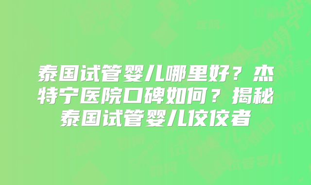 泰国试管婴儿哪里好?杰特宁医院口碑如何?揭秘泰国试管婴儿佼佼者