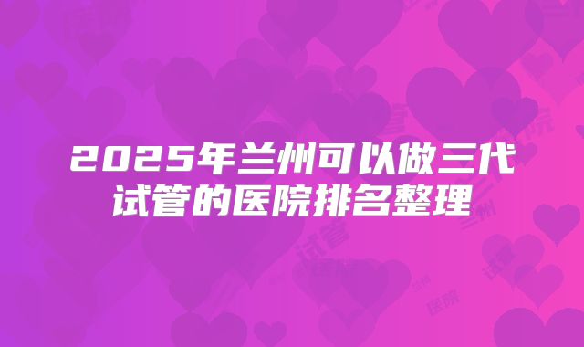 2025年兰州可以做三代试管的医院排名整理