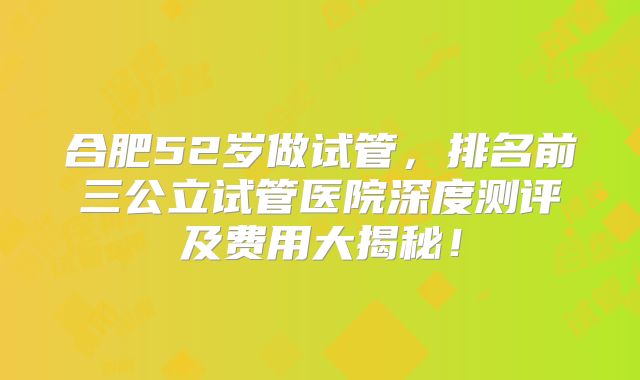 合肥52岁做试管，排名前三公立试管医院深度测评及费用大揭秘！