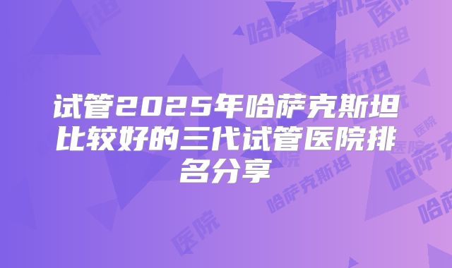 试管2025年哈萨克斯坦比较好的三代试管医院排名分享