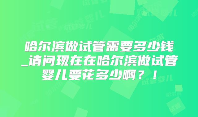 哈尔滨做试管需要多少钱_请问现在在哈尔滨做试管婴儿要花多少啊?!