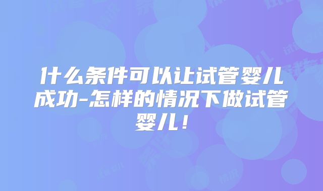 什么条件可以让试管婴儿成功-怎样的情况下做试管婴儿!