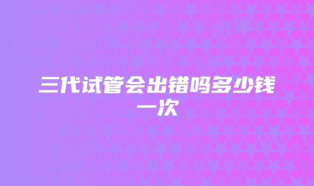三代试管会出错吗多少钱一次