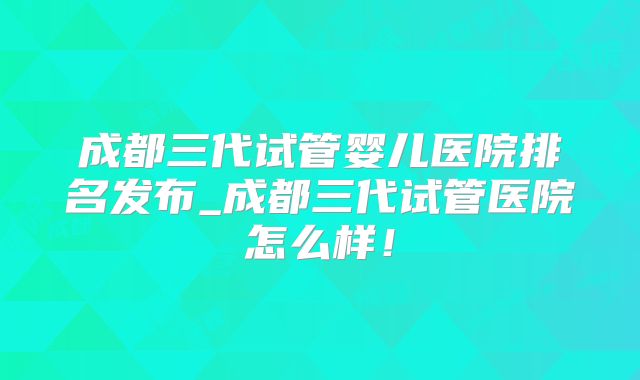 成都三代试管婴儿医院排名发布_成都三代试管医院怎么样!