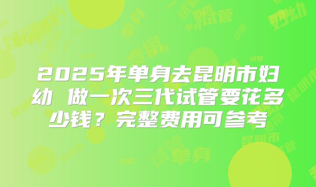 2025年单身去昆明市妇幼 做一次三代试管要花多少钱?完整费用可参考