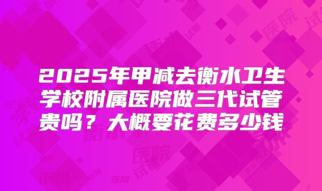 2025年甲减去衡水卫生学校附属医院做三代试管贵吗?大概要花费多少钱
