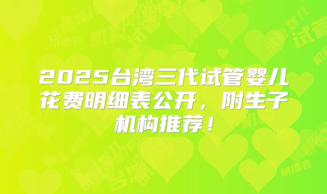 2025台湾三代试管婴儿花费明细表公开，附生子机构推荐！