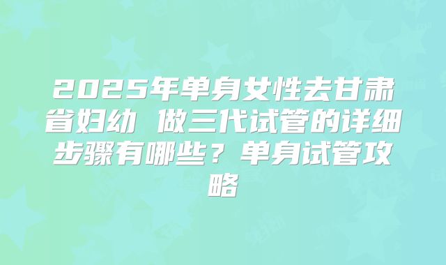 2025年单身女性去甘肃省妇幼 做三代试管的详细步骤有哪些?单身试管攻略