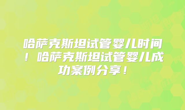 哈萨克斯坦试管婴儿时间！哈萨克斯坦试管婴儿成功案例分享！