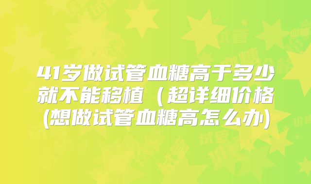 41岁做试管血糖高于多少就不能移植（超详细价格(想做试管血糖高怎么办)