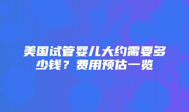 美国试管婴儿大约需要多少钱?费用预估一览
