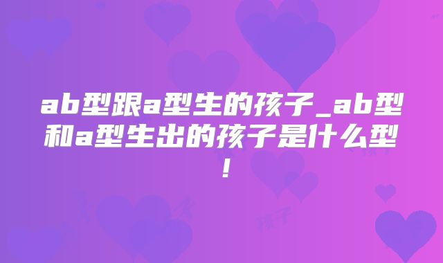 ab型跟a型生的孩子_ab型和a型生出的孩子是什么型!