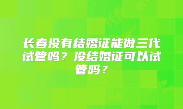 长春没有结婚证能做三代试管吗？没结婚证可以试管吗？