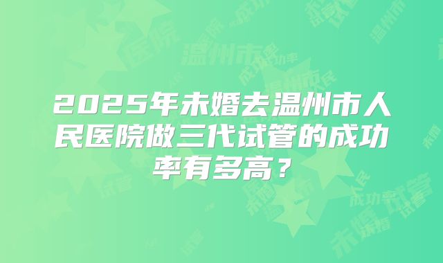 2025年未婚去温州市人民医院做三代试管的成功率有多高?