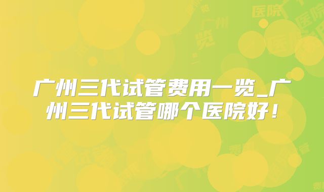 广州三代试管费用一览_广州三代试管哪个医院好！
