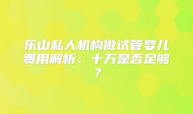 乐山私人机构做试管婴儿费用解析：十万是否足够？