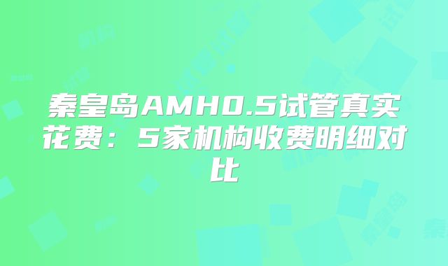 秦皇岛AMH0.5试管真实花费:5家机构收费明细对比