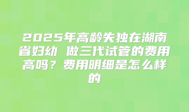 2025年高龄失独在湖南省妇幼 做三代试管的费用高吗？费用明细是怎么样的