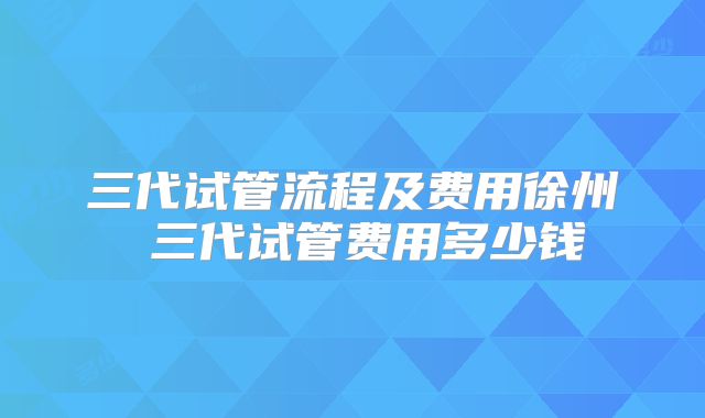 三代试管流程及费用徐州 三代试管费用多少钱