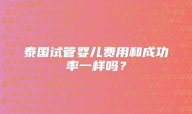 泰国试管婴儿费用和成功率一样吗？