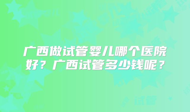 广西做试管婴儿哪个医院好?广西试管多少钱呢?