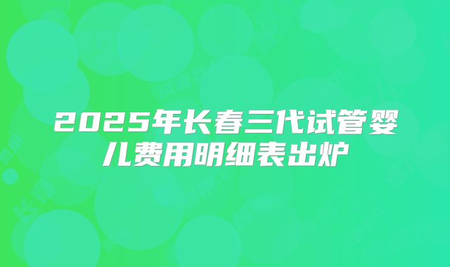 2025年长春三代试管婴儿费用明细表出炉