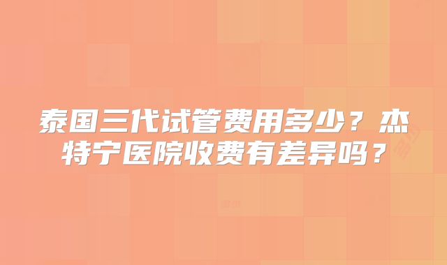 泰国三代试管费用多少?杰特宁医院收费有差异吗?