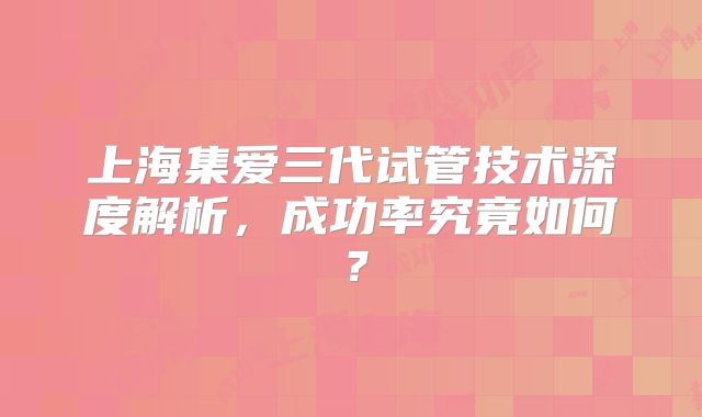 上海集爱三代试管技术深度解析,成功率究竟如何?