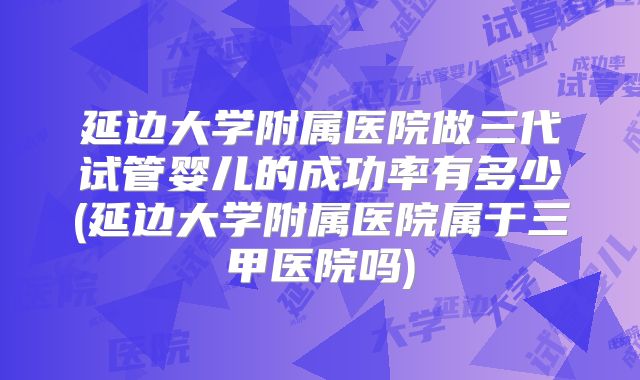 延边大学附属医院做三代试管婴儿的成功率有多少(延边大学附属医院属于三甲医院吗)
