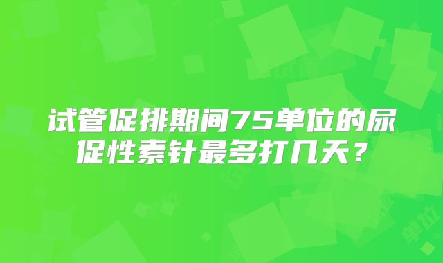 试管促排期间75单位的尿促性素针最多打几天？