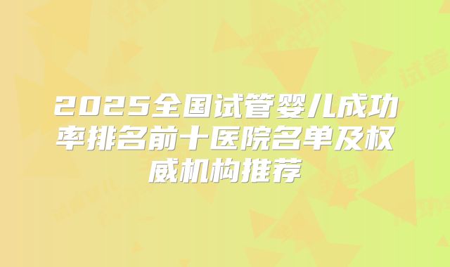 2025全国试管婴儿成功率排名前十医院名单及权威机构推荐