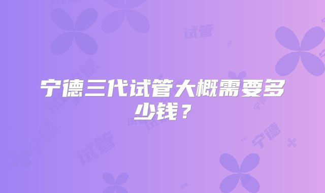 宁德三代试管大概需要多少钱？