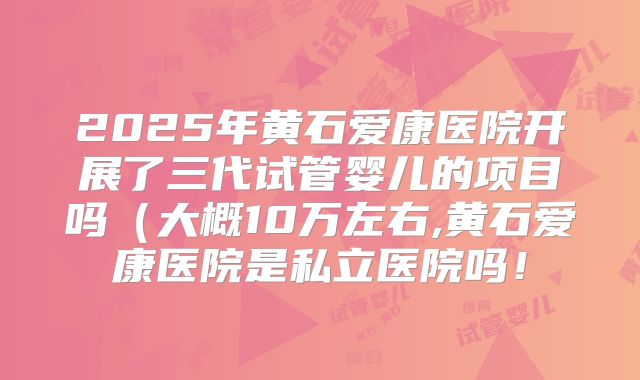 2025年黄石爱康医院开展了三代试管婴儿的项目吗(大概10万左右,黄石爱康医院是私立医院吗!