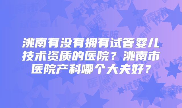 洮南有没有拥有试管婴儿技术资质的医院?洮南市医院产科哪个大夫好?
