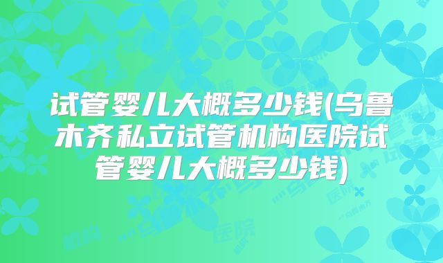 试管婴儿大概多少钱(乌鲁木齐私立试管机构医院试管婴儿大概多少钱)
