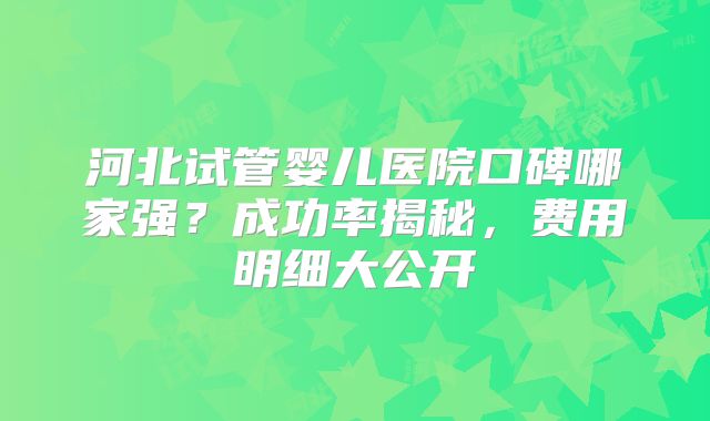 河北试管婴儿医院口碑哪家强?成功率揭秘,费用明细大公开