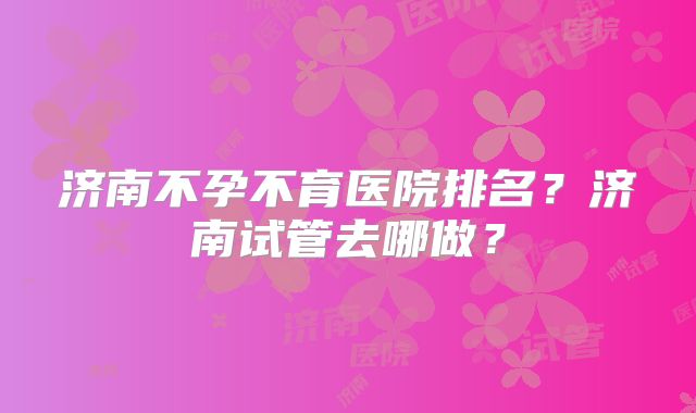 济南不孕不育医院排名？济南试管去哪做？