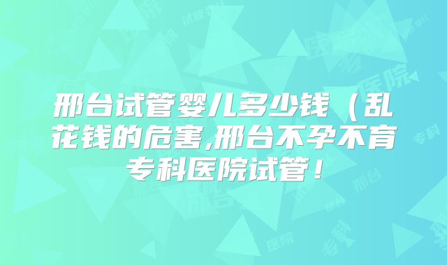 邢台试管婴儿多少钱(乱花钱的危害,邢台不孕不育专科医院试管!