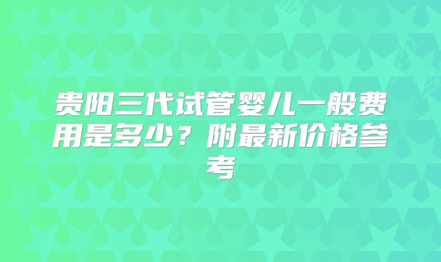 贵阳三代试管婴儿一般费用是多少？附最新价格参考
