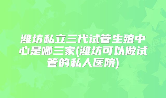 潍坊私立三代试管生殖中心是哪三家(潍坊可以做试管的私人医院)