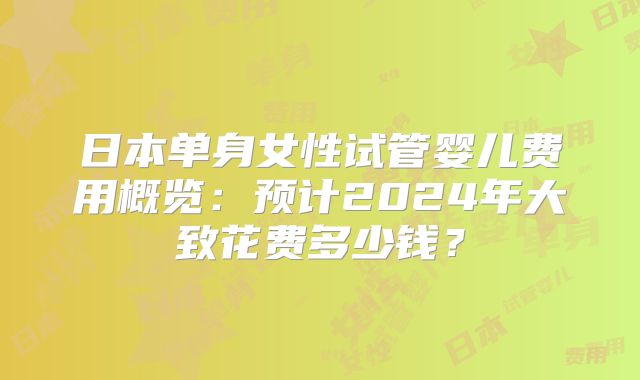 日本单身女性试管婴儿费用概览:预计2024年大致花费多少钱?